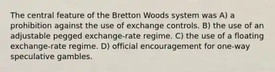 The central feature of the Bretton Woods system was A) a prohibition against the use of exchange controls. B) the use of an adjustable pegged exchange-rate regime. C) the use of a floating exchange-rate regime. D) official encouragement for one-way speculative gambles.