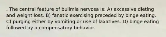 . The central feature of bulimia nervosa is: A) excessive dieting and weight loss. B) fanatic exercising preceded by binge eating. C) purging either by vomiting or use of laxatives. D) binge eating followed by a compensatory behavior.