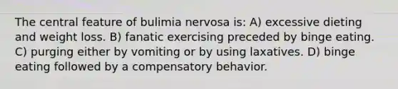 The central feature of bulimia nervosa is: A) excessive dieting and weight loss. B) fanatic exercising preceded by binge eating. C) purging either by vomiting or by using laxatives. D) binge eating followed by a compensatory behavior.