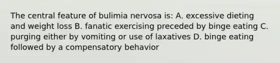 The central feature of bulimia nervosa is: A. excessive dieting and weight loss B. fanatic exercising preceded by binge eating C. purging either by vomiting or use of laxatives D. binge eating followed by a compensatory behavior