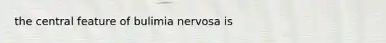 the central feature of bulimia nervosa is