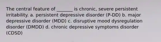 The central feature of _______ is chronic, severe persistent irritability. a. persistent depressive disorder (P-DD) b. major depressive disorder (MDD) c. disruptive mood dysregulation disorder (DMDD) d. chronic depressive symptoms disorder (CDSD)