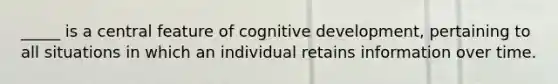 _____ is a central feature of cognitive development, pertaining to all situations in which an individual retains information over time.