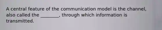 A central feature of the communication model is the channel, also called the ________, through which information is transmitted.