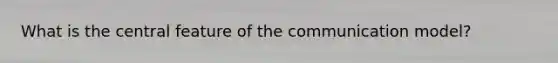 What is the central feature of the communication model?