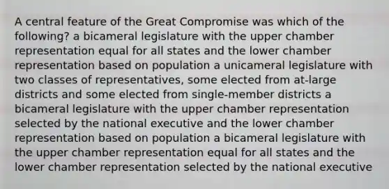 A central feature of the Great Compromise was which of the following? a bicameral legislature with the upper chamber representation equal for all states and the lower chamber representation based on population a unicameral legislature with two classes of representatives, some elected from at-large districts and some elected from single-member districts a bicameral legislature with the upper chamber representation selected by the national executive and the lower chamber representation based on population a bicameral legislature with the upper chamber representation equal for all states and the lower chamber representation selected by the national executive