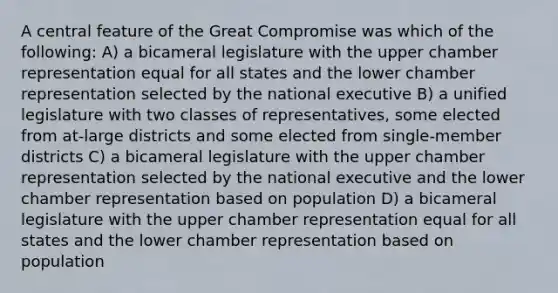 A central feature of the Great Compromise was which of the following: A) a bicameral legislature with the upper chamber representation equal for all states and the lower chamber representation selected by the national executive B) a unified legislature with two classes of representatives, some elected from at-large districts and some elected from single-member districts C) a bicameral legislature with the upper chamber representation selected by the national executive and the lower chamber representation based on population D) a bicameral legislature with the upper chamber representation equal for all states and the lower chamber representation based on population