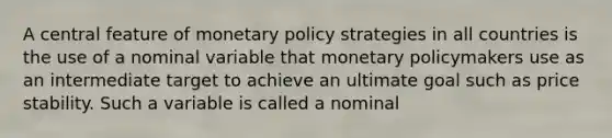 A central feature of monetary policy strategies in all countries is the use of a nominal variable that monetary policymakers use as an intermediate target to achieve an ultimate goal such as price stability. Such a variable is called a nominal