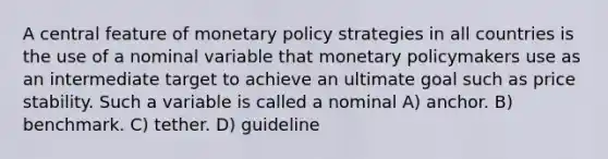 A central feature of monetary policy strategies in all countries is the use of a nominal variable that monetary policymakers use as an intermediate target to achieve an ultimate goal such as price stability. Such a variable is called a nominal A) anchor. B) benchmark. C) tether. D) guideline