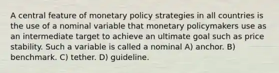 A central feature of monetary policy strategies in all countries is the use of a nominal variable that monetary policymakers use as an intermediate target to achieve an ultimate goal such as price stability. Such a variable is called a nominal A) anchor. B) benchmark. C) tether. D) guideline.