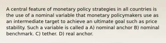 A central feature of <a href='https://www.questionai.com/knowledge/kEE0G7Llsx-monetary-policy' class='anchor-knowledge'>monetary policy</a> strategies in all countries is the use of a nominal variable that monetary policymakers use as an intermediate target to achieve an ultimate goal such as price stability. Such a variable is called a A) nominal anchor B) nominal benchmark. C) tether. D) real anchor.