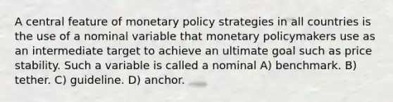 A central feature of monetary policy strategies in all countries is the use of a nominal variable that monetary policymakers use as an intermediate target to achieve an ultimate goal such as price stability. Such a variable is called a nominal A) benchmark. B) tether. C) guideline. D) anchor.