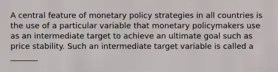 A central feature of monetary policy strategies in all countries is the use of a particular variable that monetary policymakers use as an intermediate target to achieve an ultimate goal such as price stability. Such an intermediate target variable is called a _______