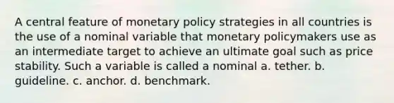 A central feature of monetary policy strategies in all countries is the use of a nominal variable that monetary policymakers use as an intermediate target to achieve an ultimate goal such as price stability. Such a variable is called a nominal a. tether. b. guideline. c. anchor. d. benchmark.