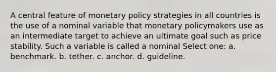 A central feature of monetary policy strategies in all countries is the use of a nominal variable that monetary policymakers use as an intermediate target to achieve an ultimate goal such as price stability. Such a variable is called a nominal Select one: a. benchmark. b. tether. c. anchor. d. guideline.