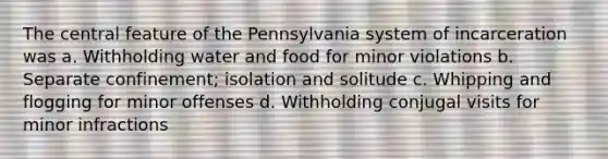 The central feature of the Pennsylvania system of incarceration was a. Withholding water and food for minor violations b. Separate confinement; isolation and solitude c. Whipping and flogging for minor offenses d. Withholding conjugal visits for minor infractions