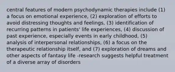 central features of modern psychodynamic therapies include (1) a focus on emotional experience, (2) exploration of efforts to avoid distressing thoughts and feelings, (3) identification of recurring patterns in patients' life experiences, (4) discussion of past experience, especially events in early childhood, (5) analysis of interpersonal relationships, (6) a focus on the therapeutic relationship itself, and (7) exploration of dreams and other aspects of fantasy life -research suggests helpful treatment of a diverse array of disorders