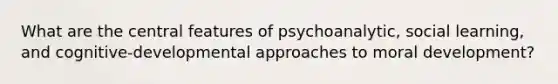 What are the central features of psychoanalytic, social learning, and cognitive-developmental approaches to moral development?