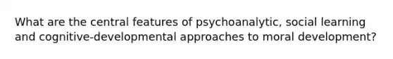 What are the central features of psychoanalytic, social learning and cognitive-developmental approaches to moral development?