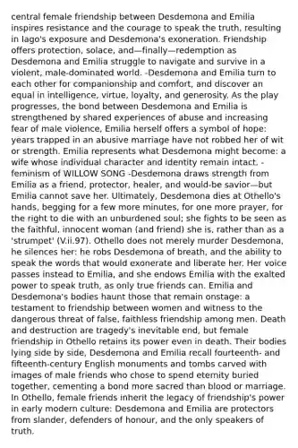 central female friendship between Desdemona and Emilia inspires resistance and the courage to speak the truth, resulting in Iago's exposure and Desdemona's exoneration. Friendship offers protection, solace, and—finally—redemption as Desdemona and Emilia struggle to navigate and survive in a violent, male-dominated world. -Desdemona and Emilia turn to each other for companionship and comfort, and discover an equal in intelligence, virtue, loyalty, and generosity. As the play progresses, the bond between Desdemona and Emilia is strengthened by shared experiences of abuse and increasing fear of male violence, Emilia herself offers a symbol of hope: years trapped in an abusive marriage have not robbed her of wit or strength. Emilia represents what Desdemona might become: a wife whose individual character and identity remain intact. -feminism of WILLOW SONG -Desdemona draws strength from Emilia as a friend, protector, healer, and would-be savior—but Emilia cannot save her. Ultimately, Desdemona dies at Othello's hands, begging for a few more minutes, for one more prayer, for the right to die with an unburdened soul; she fights to be seen as the faithful, innocent woman (and friend) she is, rather than as a 'strumpet' (V.ii.97). Othello does not merely murder Desdemona, he silences her: he robs Desdemona of breath, and the ability to speak the words that would exonerate and liberate her. Her voice passes instead to Emilia, and she endows Emilia with the exalted power to speak truth, as only true friends can. Emilia and Desdemona's bodies haunt those that remain onstage: a testament to friendship between women and witness to the dangerous threat of false, faithless friendship among men. Death and destruction are tragedy's inevitable end, but female friendship in Othello retains its power even in death. Their bodies lying side by side, Desdemona and Emilia recall fourteenth- and fifteenth-century English monuments and tombs carved with images of male friends who chose to spend eternity buried together, cementing a bond more sacred than blood or marriage. In Othello, female friends inherit the legacy of friendship's power in early modern culture: Desdemona and Emilia are protectors from slander, defenders of honour, and the only speakers of truth.