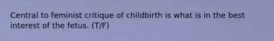 Central to feminist critique of childbirth is what is in the best interest of the fetus. (T/F)