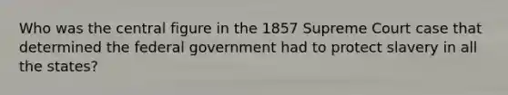 Who was the central figure in the 1857 Supreme Court case that determined the federal government had to protect slavery in all the states?