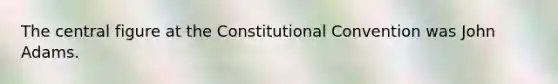 The central figure at the Constitutional Convention was John Adams.