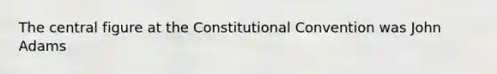 The central figure at the Constitutional Convention was John Adams