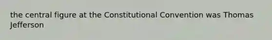 the central figure at the Constitutional Convention was Thomas Jefferson