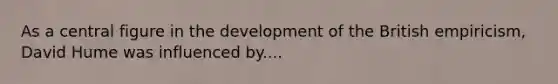 As a central figure in the development of the British empiricism, David Hume was influenced by....