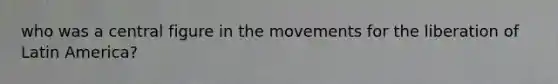 who was a central figure in the movements for the liberation of Latin America?