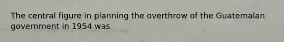 The central figure in planning the overthrow of the Guatemalan government in 1954 was