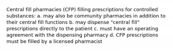 Central fill pharmacies (CFP) filling prescriptions for controlled substances: a. may also be community pharmacies in addition to their central fill functions b. may dispense "central fill" prescriptions directly to the patient c. must have an operating agreement with the dispensing pharmacy d. CFP prescriptions must be filled by a licensed pharmacist