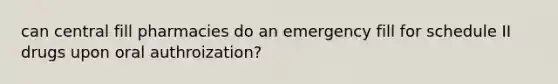 can central fill pharmacies do an emergency fill for schedule II drugs upon oral authroization?