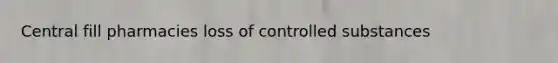Central fill pharmacies loss of controlled substances