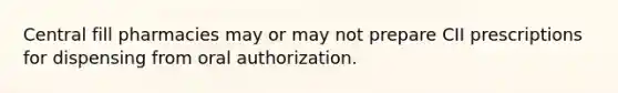 Central fill pharmacies may or may not prepare CII prescriptions for dispensing from oral authorization.