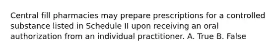 Central fill pharmacies may prepare prescriptions for a controlled substance listed in Schedule II upon receiving an oral authorization from an individual practitioner. A. True B. False