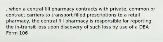 , when a central fill pharmacy contracts with private, common or contract carriers to transport filled prescriptions to a retail pharmacy, the central fill pharmacy is responsible for reporting the in-transit loss upon discovery of such loss by use of a DEA Form 106