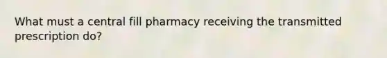 What must a central fill pharmacy receiving the transmitted prescription do?