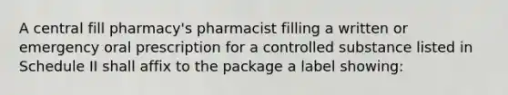 A central fill pharmacy's pharmacist filling a written or emergency oral prescription for a controlled substance listed in Schedule II shall affix to the package a label showing: