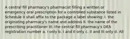 A central fill pharmacy's pharmacist filling a written or emergency oral prescription for a controlled substance listed in Schedule II shall affix to the package a label showing: I. the originating pharmacy's name and address II. the name of the prescribing practitioner III. the central fill pharmacy's DEA registration number a. I only b. I and II only c. II and III only d. All