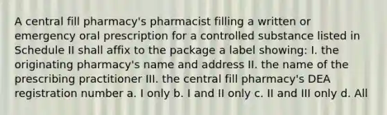 A central fill pharmacy's pharmacist filling a written or emergency oral prescription for a controlled substance listed in Schedule II shall affix to the package a label showing: I. the originating pharmacy's name and address II. the name of the prescribing practitioner III. the central fill pharmacy's DEA registration number a. I only b. I and II only c. II and III only d. All