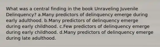 What was a central finding in the book Unraveling Juvenile Delinquency? a.Many predictors of delinquency emerge during early adulthood. b.Many predictors of delinquency emerge during early childhood. c.Few predictors of delinquency emerge during early childhood. d.Many predictors of delinquency emerge during late adulthood.