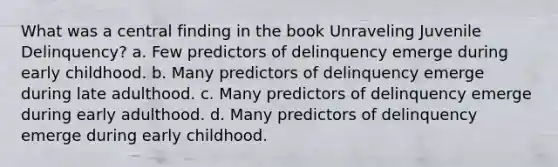 What was a central finding in the book Unraveling Juvenile Delinquency? a. Few predictors of delinquency emerge during early childhood. b. Many predictors of delinquency emerge during late adulthood. c. Many predictors of delinquency emerge during early adulthood. d. Many predictors of delinquency emerge during early childhood.