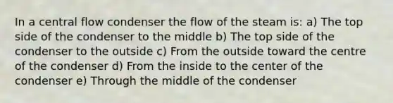 In a central flow condenser the flow of the steam is: a) The top side of the condenser to the middle b) The top side of the condenser to the outside c) From the outside toward the centre of the condenser d) From the inside to the center of the condenser e) Through the middle of the condenser