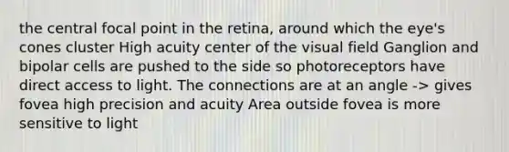 the central focal point in the retina, around which the eye's cones cluster High acuity center of the visual field Ganglion and bipolar cells are pushed to the side so photoreceptors have direct access to light. The connections are at an angle -> gives fovea high precision and acuity Area outside fovea is more sensitive to light