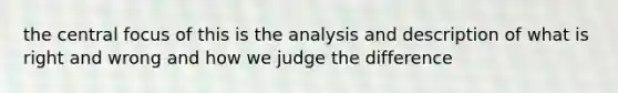 the central focus of this is the analysis and description of what is right and wrong and how we judge the difference