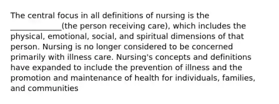 The central focus in all definitions of nursing is the _____________(the person receiving care), which includes the physical, emotional, social, and spiritual dimensions of that person. Nursing is no longer considered to be concerned primarily with illness care. Nursing's concepts and definitions have expanded to include the prevention of illness and the promotion and maintenance of health for individuals, families, and communities