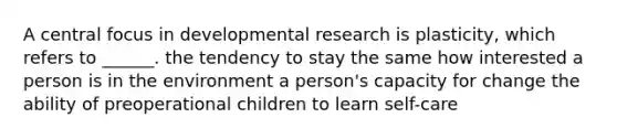 A central focus in developmental research is plasticity, which refers to ______. the tendency to stay the same how interested a person is in the environment a person's capacity for change the ability of preoperational children to learn self-care