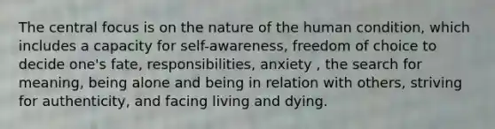 The central focus is on the nature of the human condition, which includes a capacity for self-awareness, freedom of choice to decide one's fate, responsibilities, anxiety , the search for meaning, being alone and being in relation with others, striving for authenticity, and facing living and dying.